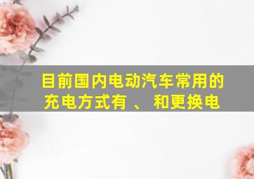 目前国内电动汽车常用的充电方式有 、 和更换电